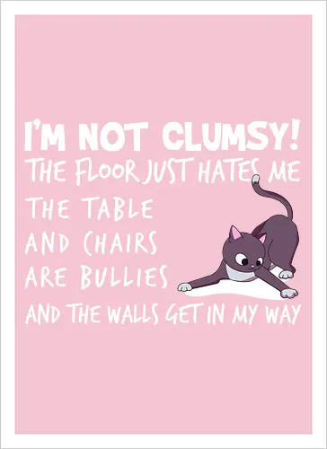 I'M NOT CLUMSY! THE FLOOR JUST HATES ME , THETABLE AND CHAIRS ARE BULLIES AND THE WALLS GET IN MY WAY