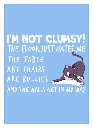 I'M NOT CLUMSY! THE FLOOR JUST HATES ME , THETABLE AND CHAIRS ARE BULLIES AND THE WALLS GET IN MY WAY