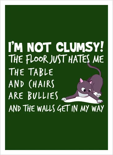 I'M NOT CLUMSY! THE FLOOR JUST HATES ME , THETABLE AND CHAIRS ARE BULLIES AND THE WALLS GET IN MY WAY