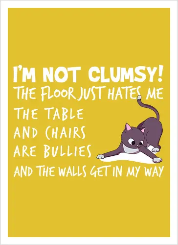 I'M NOT CLUMSY! THE FLOOR JUST HATES ME , THETABLE AND CHAIRS ARE BULLIES AND THE WALLS GET IN MY WAY