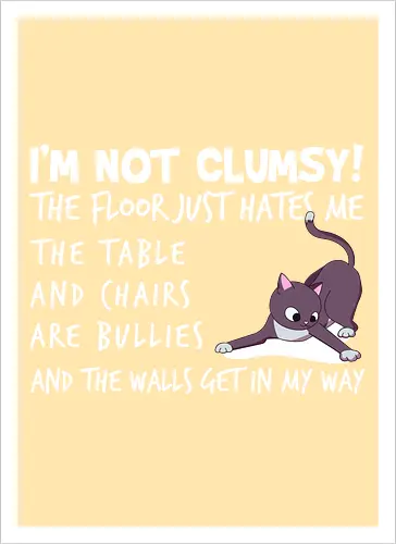 I'M NOT CLUMSY! THE FLOOR JUST HATES ME , THETABLE AND CHAIRS ARE BULLIES AND THE WALLS GET IN MY WAY