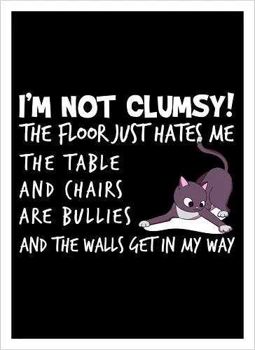 I'M NOT CLUMSY! THE FLOOR JUST HATES ME , THETABLE AND CHAIRS ARE BULLIES AND THE WALLS GET IN MY WAY
