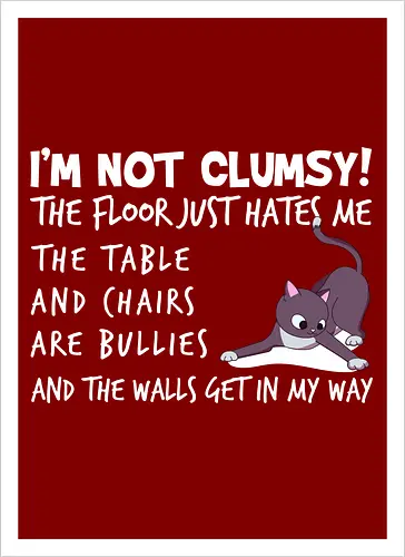 I'M NOT CLUMSY! THE FLOOR JUST HATES ME , THETABLE AND CHAIRS ARE BULLIES AND THE WALLS GET IN MY WAY