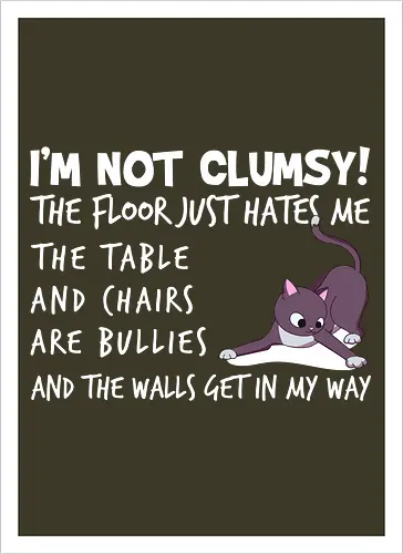 I'M NOT CLUMSY! THE FLOOR JUST HATES ME , THETABLE AND CHAIRS ARE BULLIES AND THE WALLS GET IN MY WAY