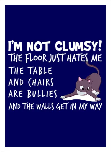 I'M NOT CLUMSY! THE FLOOR JUST HATES ME , THETABLE AND CHAIRS ARE BULLIES AND THE WALLS GET IN MY WAY