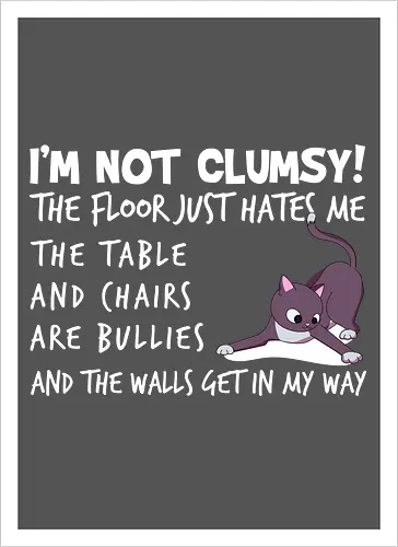 I'M NOT CLUMSY! THE FLOOR JUST HATES ME , THETABLE AND CHAIRS ARE BULLIES AND THE WALLS GET IN MY WAY