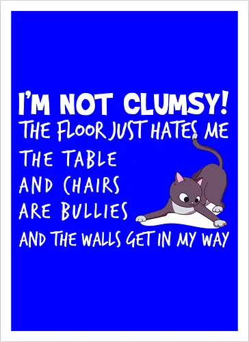 I'M NOT CLUMSY! THE FLOOR JUST HATES ME , THETABLE AND CHAIRS ARE BULLIES AND THE WALLS GET IN MY WAY