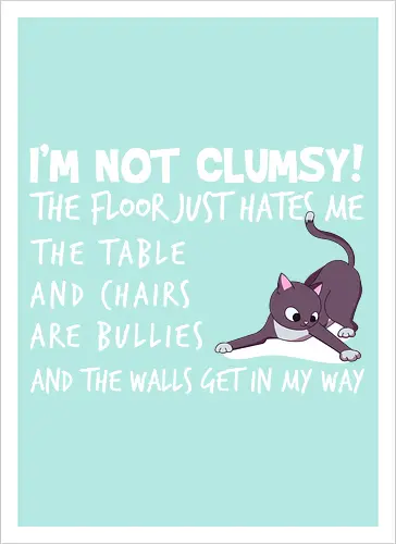 I'M NOT CLUMSY! THE FLOOR JUST HATES ME , THETABLE AND CHAIRS ARE BULLIES AND THE WALLS GET IN MY WAY